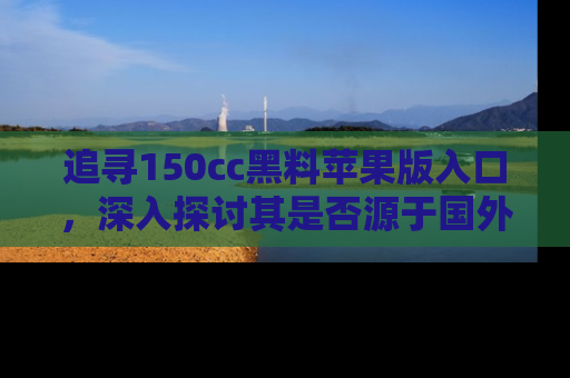 追寻150cc黑料苹果版入口,深入探讨其是否源于国外的传闻