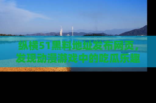 纵横51黑料地址发布网页,发现动漫游戏中的吃瓜乐趣