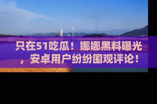 只在51吃瓜!娜娜黑料曝光,安卓用户纷纷围观评论!