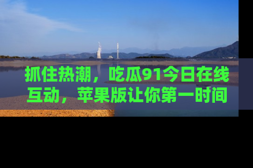 抓住热潮,吃瓜91今日在线互动,苹果版让你第一时间掌握信息!