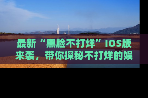 最新“黑脸不打烊”IOS版来袭,带你探秘不打烊的娱乐世界!
