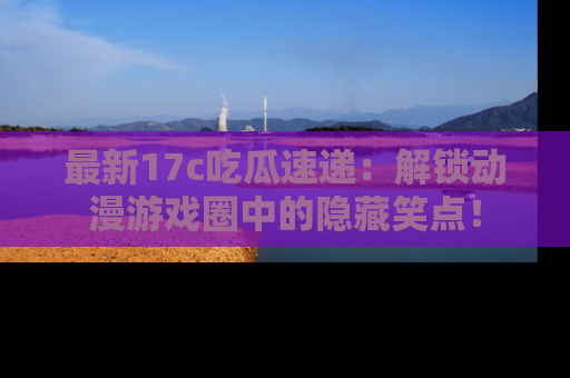 最新17c吃瓜速递:解锁动漫游戏圈中的隐藏笑点!