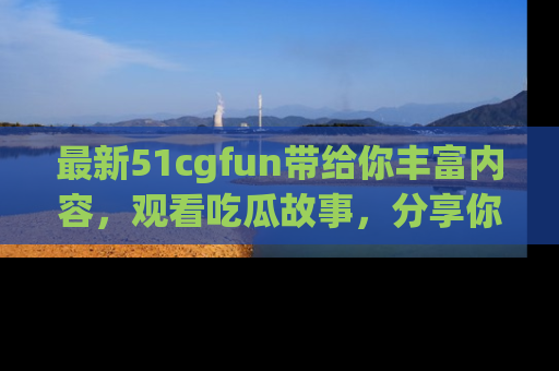 最新51cgfun带给你丰富内容,观看吃瓜故事,分享你的感受!