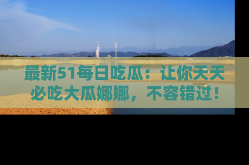 最新51每日吃瓜:让你天天必吃大瓜娜娜,不容错过!