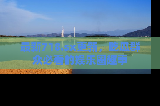 最新718.sx更新,吃瓜群众必看的娱乐圈趣事