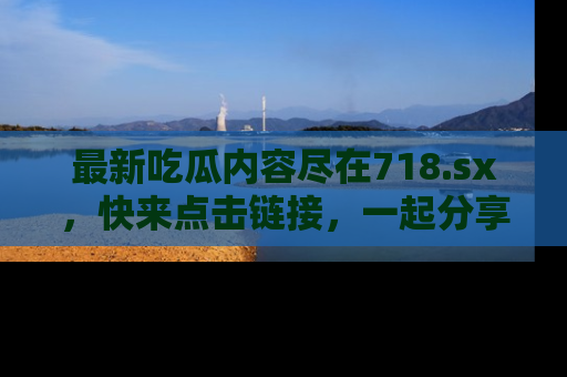 最新吃瓜内容尽在718.sx,快来点击链接,一起分享那些精彩瞬间!