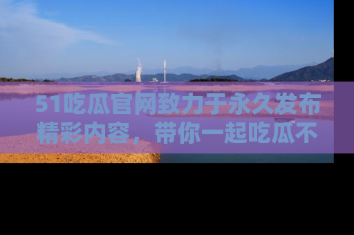 51吃瓜官网致力于永久发布精彩内容，带你一起吃瓜不停歇！