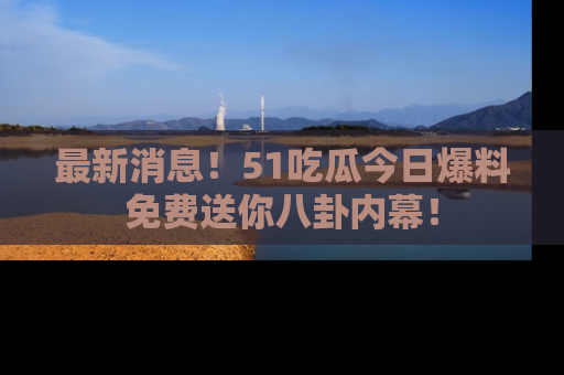最新消息！51吃瓜今日爆料免费送你八卦内幕！