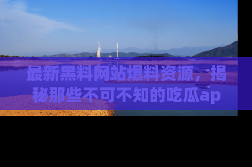 最新黑料网站爆料资源,揭秘那些不可不知的吃瓜app!