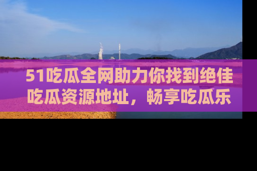 51吃瓜全网助力你找到绝佳吃瓜资源地址，畅享吃瓜乐趣！