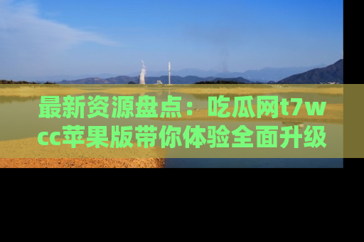 最新资源盘点：吃瓜网t7wcc苹果版带你体验全面升级