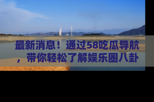 最新消息！通过58吃瓜导航，带你轻松了解娱乐圈八卦动态！
