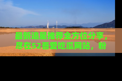 最新追星推荐全方位分享，尽在52吾爱吃瓜网站，粉丝必看
